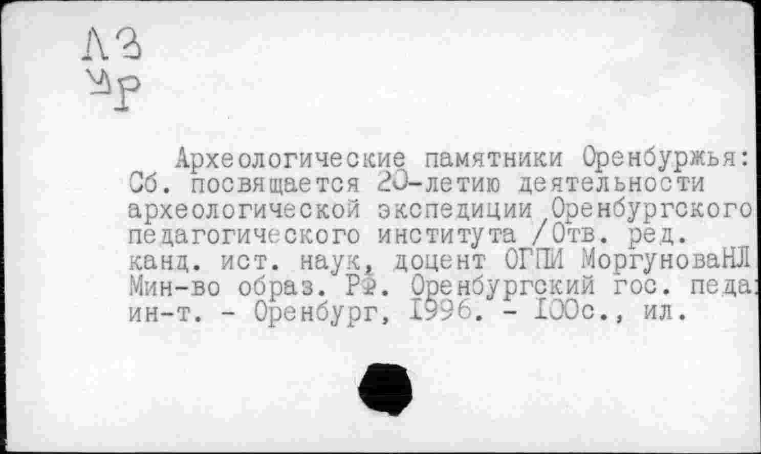 ﻿лъ
Археологические памятники Оренбуржья: Об. посвящается 20-летию деятельности археологической экспедиции Оренбургского педагогического института /Отв. ред. канд. ист. наук, доцент ОГГМ МоргуноваНЛ Мин-во образ. Pî. Оренбургский гос. пе.да ин-т. - Оренбург, 1996. - 100с., ил.